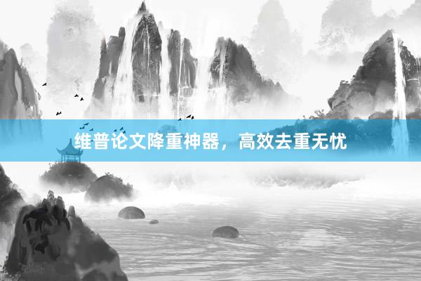 维普论文降重神器，高效去重无忧